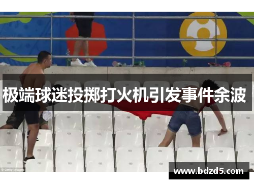 极端球迷投掷打火机引发事件余波 